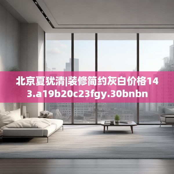 北京夏犹清|装修简约灰白价格143.a19b20c23fgy.30bnbn