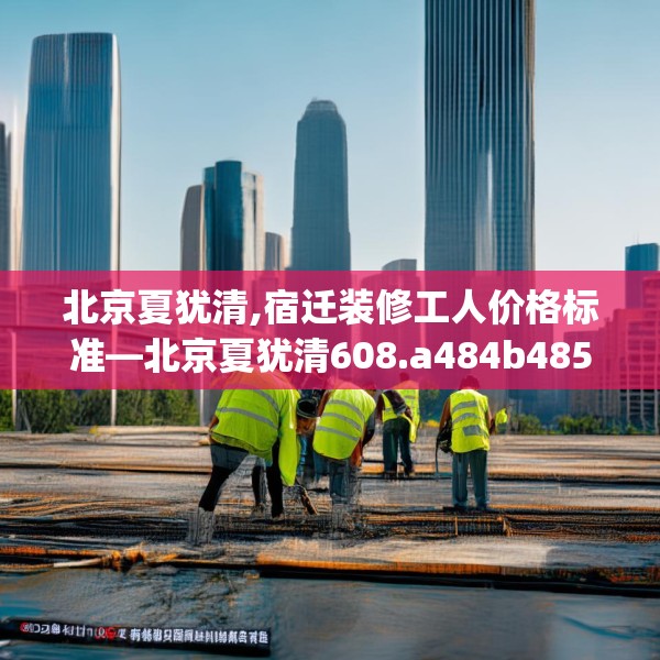 北京夏犹清,宿迁装修工人价格标准—北京夏犹清608.a484b485c488fgy.495xczxv