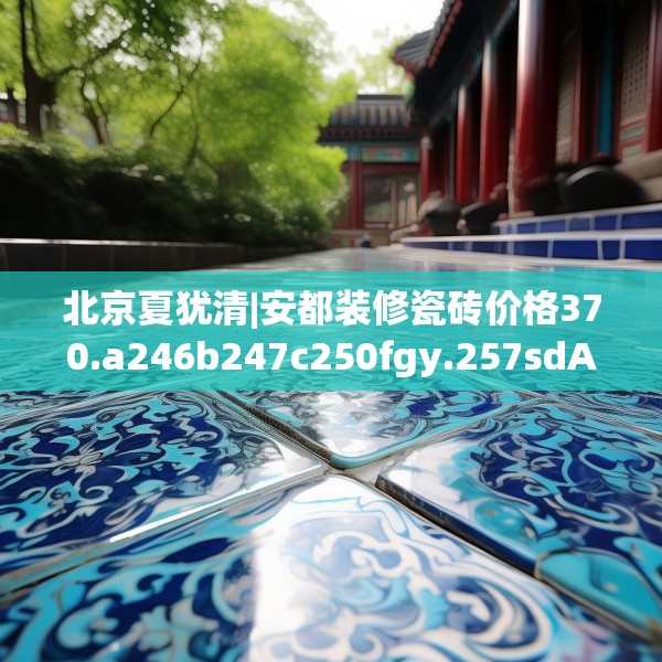 北京夏犹清|安都装修瓷砖价格370.a246b247c250fgy.257sdA