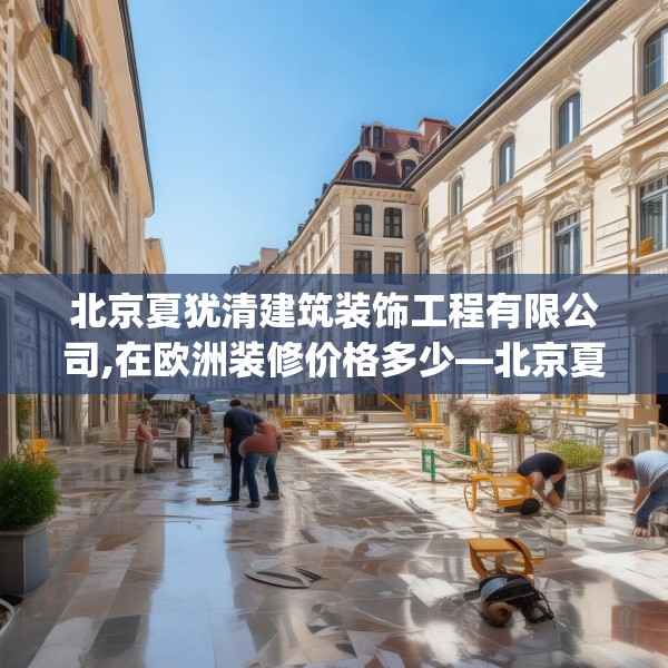 北京夏犹清建筑装饰工程有限公司,在欧洲装修价格多少—北京夏犹清建筑装饰工程有限公司482.a358b359c362fgy.369xczxv