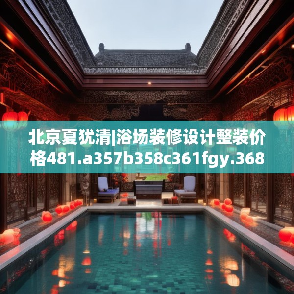 北京夏犹清|浴场装修设计整装价格481.a357b358c361fgy.368poiy