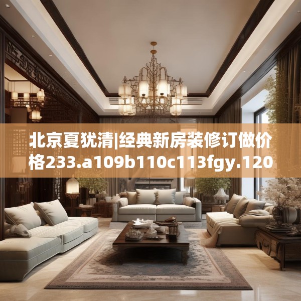 北京夏犹清|经典新房装修订做价格233.a109b110c113fgy.120bnbn