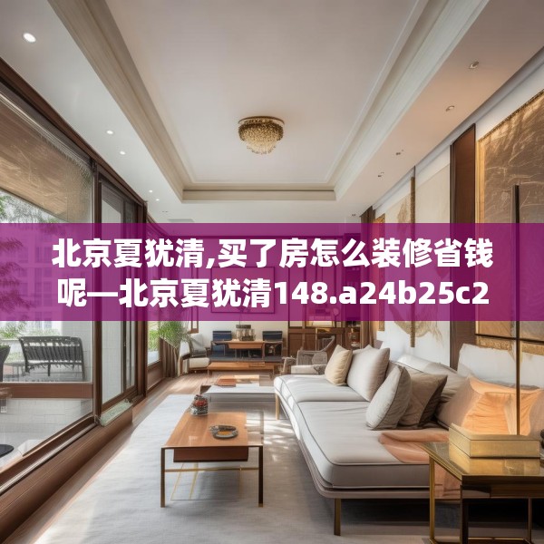 北京夏犹清,买了房怎么装修省钱呢—北京夏犹清148.a24b25c28fgy.35htyj