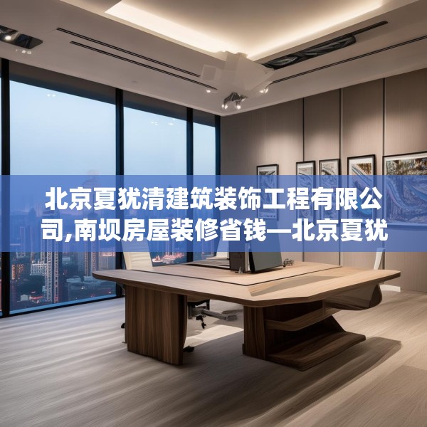 北京夏犹清建筑装饰工程有限公司,南坝房屋装修省钱—北京夏犹清建筑装饰工程有限公司373.a249b250c253fgy.260poiy