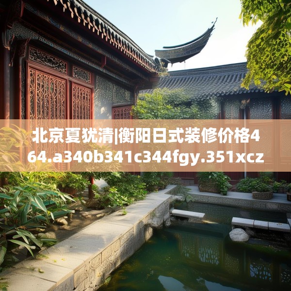 北京夏犹清|衡阳日式装修价格464.a340b341c344fgy.351xczxv