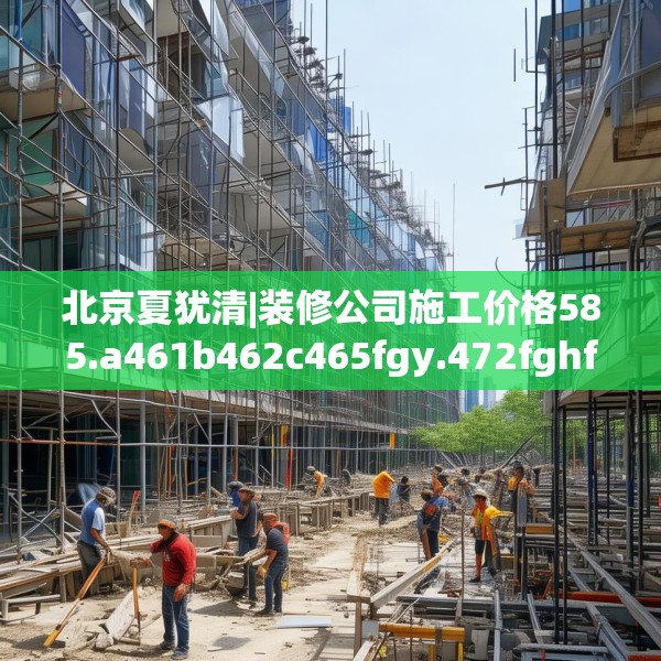 北京夏犹清|装修公司施工价格585.a461b462c465fgy.472fghfd