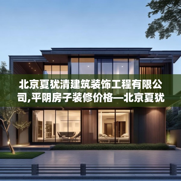 北京夏犹清建筑装饰工程有限公司,平阴房子装修价格—北京夏犹清建筑装饰工程有限公司329.a205b206c209fgy.216fds