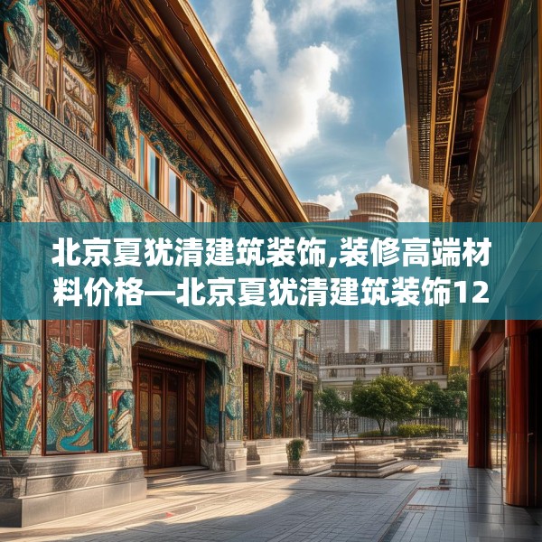 北京夏犹清建筑装饰,装修高端材料价格—北京夏犹清建筑装饰129.a5b6c9fgy.16uyk