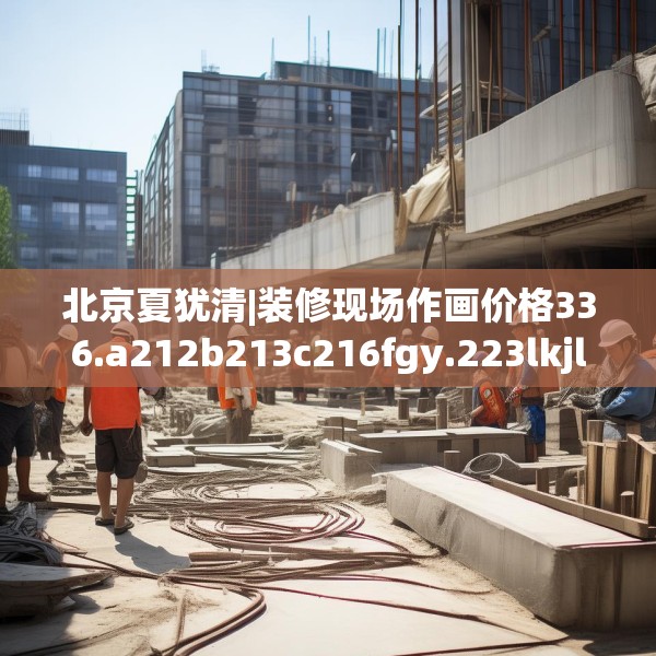 北京夏犹清|装修现场作画价格336.a212b213c216fgy.223lkjl