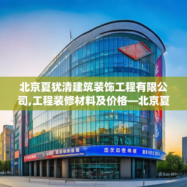 北京夏犹清建筑装饰工程有限公司,工程装修材料及价格—北京夏犹清建筑装饰工程有限公司185.a61b62c65fgy.72fds