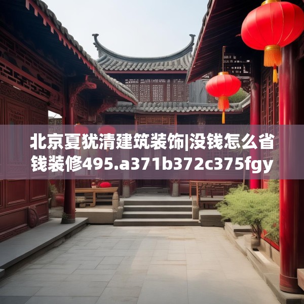 北京夏犹清建筑装饰|没钱怎么省钱装修495.a371b372c375fgy.382fghfd