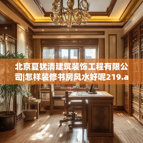 北京夏犹清建筑装饰工程有限公司|怎样装修书房风水好呢219.a95b96c99fgy.106uyk