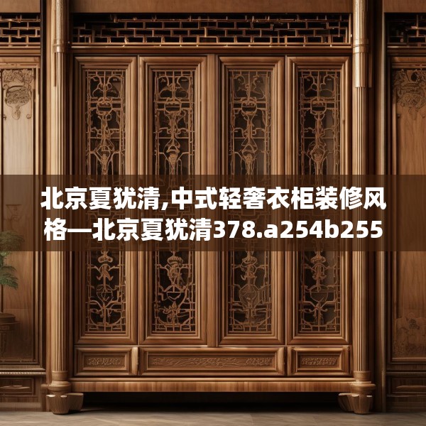 北京夏犹清,中式轻奢衣柜装修风格—北京夏犹清378.a254b255c258fgy.265nbn