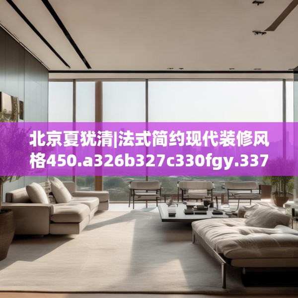 北京夏犹清|法式简约现代装修风格450.a326b327c330fgy.337nbn