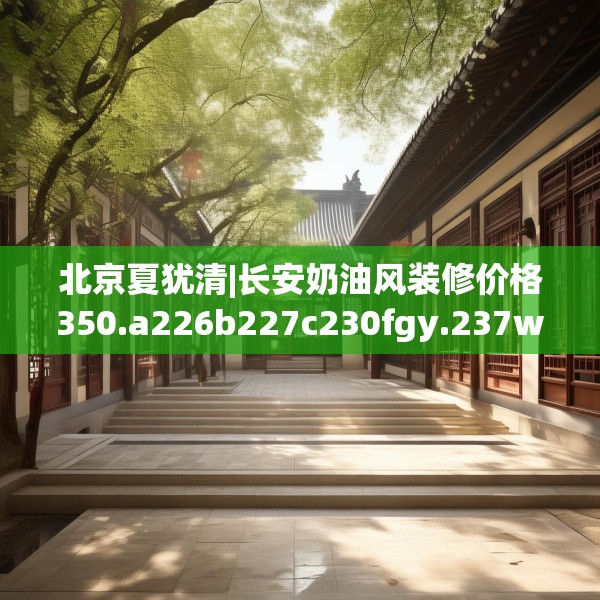北京夏犹清|长安奶油风装修价格350.a226b227c230fgy.237wew