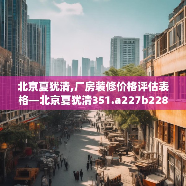 北京夏犹清,厂房装修价格评估表格—北京夏犹清351.a227b228c231fgy.238fghfd