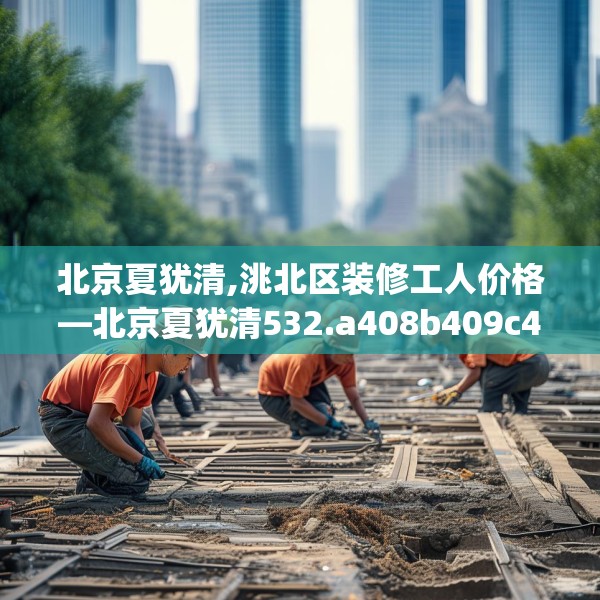 北京夏犹清,洮北区装修工人价格—北京夏犹清532.a408b409c412fgy.419sdA