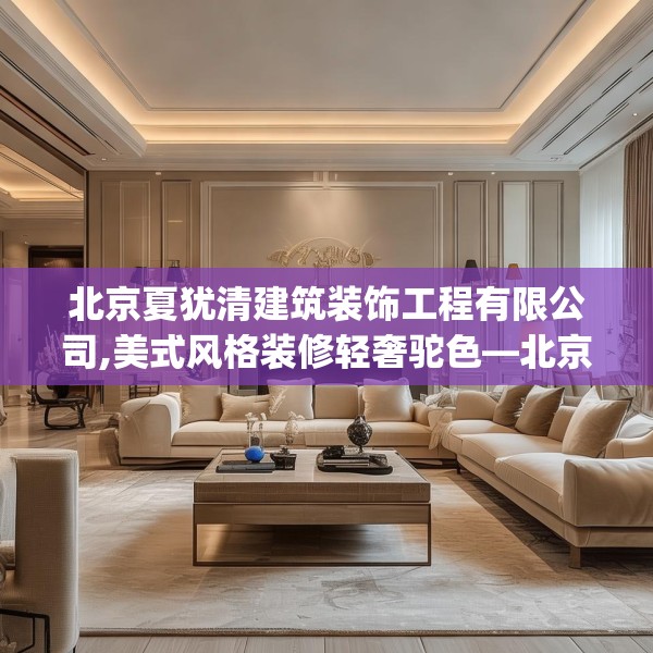 北京夏犹清建筑装饰工程有限公司,美式风格装修轻奢驼色—北京夏犹清建筑装饰工程有限公司446.a322b323c326fgy.333xczxv
