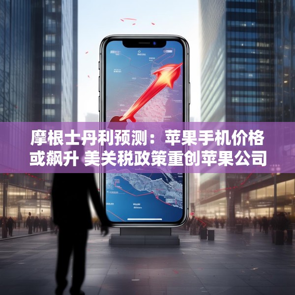 摩根士丹利预测：苹果手机价格或飙升 美关税政策重创苹果公司供应链