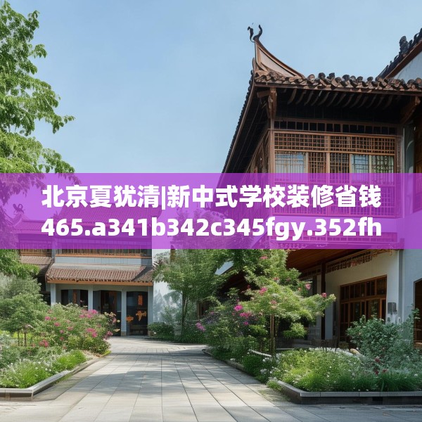北京夏犹清|新中式学校装修省钱465.a341b342c345fgy.352fhsg