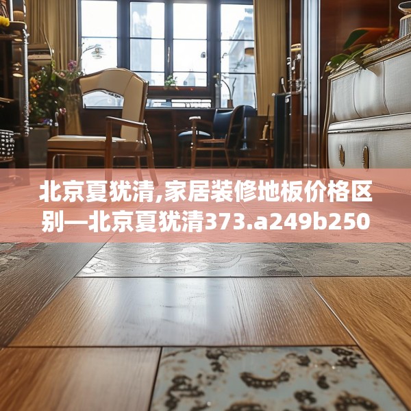 北京夏犹清,家居装修地板价格区别—北京夏犹清373.a249b250c253fgy.260poiy