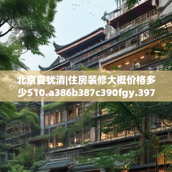 北京夏犹清|住房装修大概价格多少510.a386b387c390fgy.397dsfds