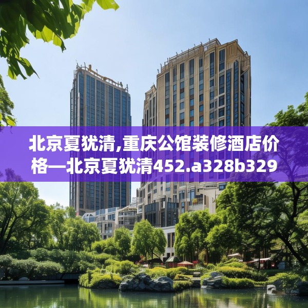 北京夏犹清,重庆公馆装修酒店价格—北京夏犹清452.a328b329c332fgy.33976666