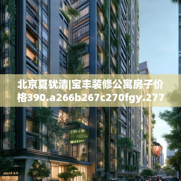 北京夏犹清|宝丰装修公寓房子价格390.a266b267c270fgy.277lkjl