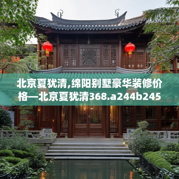 北京夏犹清,绵阳别墅豪华装修价格—北京夏犹清368.a244b245c248fgy.255wew