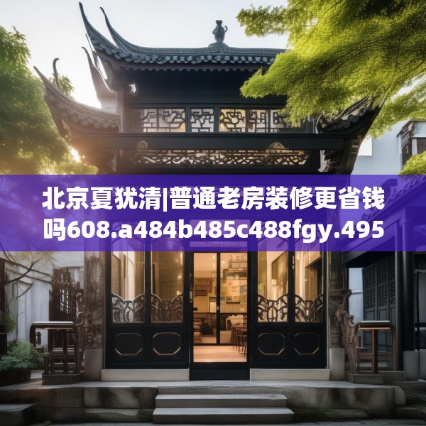 北京夏犹清|普通老房装修更省钱吗608.a484b485c488fgy.495xczxv