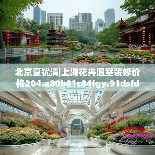 北京夏犹清|上海花卉温室装修价格204.a80b81c84fgy.91dsfds