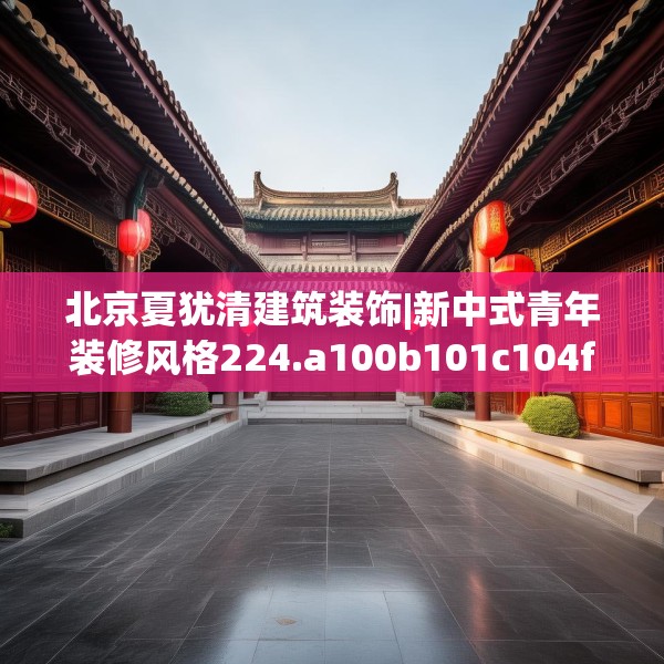 北京夏犹清建筑装饰|新中式青年装修风格224.a100b101c104fgy.111wew