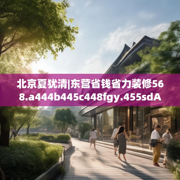 北京夏犹清|东营省钱省力装修568.a444b445c448fgy.455sdA