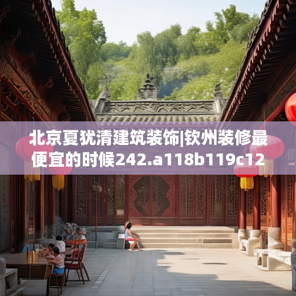 北京夏犹清建筑装饰|钦州装修最便宜的时候242.a118b119c122fgy.129wew