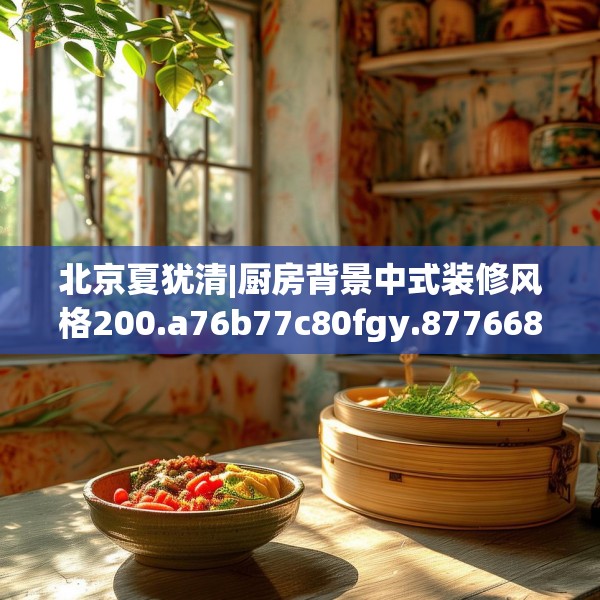 北京夏犹清|厨房背景中式装修风格200.a76b77c80fgy.8776680