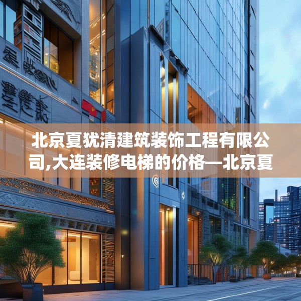 北京夏犹清建筑装饰工程有限公司,大连装修电梯的价格—北京夏犹清建筑装饰工程有限公司285.a161b162c165fgy.172fhsg