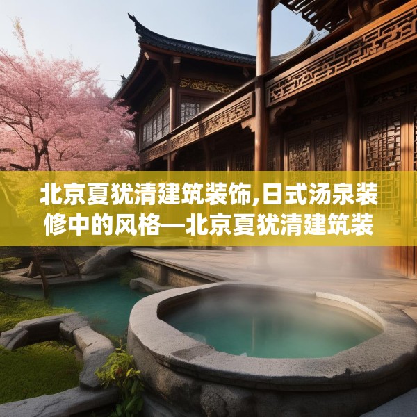 北京夏犹清建筑装饰,日式汤泉装修中的风格—北京夏犹清建筑装饰322.a198b199c202fgy.209dewqe