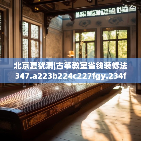 北京夏犹清|古筝教室省钱装修法347.a223b224c227fgy.234fds