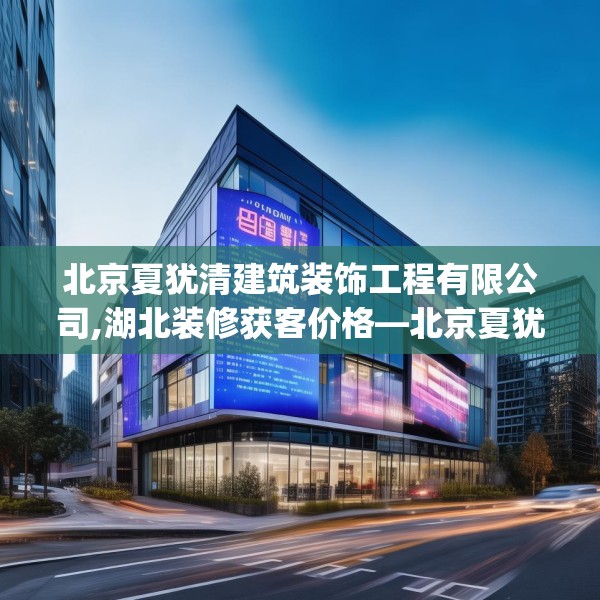 北京夏犹清建筑装饰工程有限公司,湖北装修获客价格—北京夏犹清建筑装饰工程有限公司436.a312b313c316fgy.323htyj
