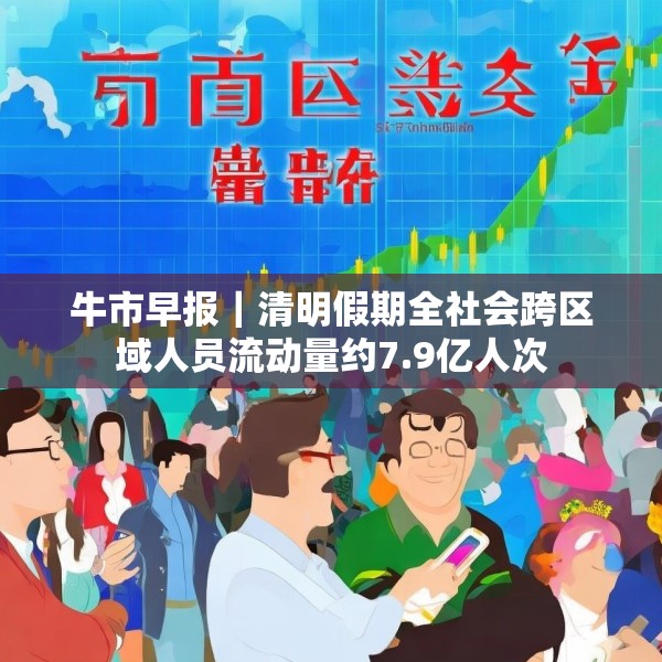 牛市早报｜清明假期全社会跨区域人员流动量约7.9亿人次