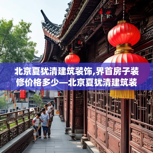 北京夏犹清建筑装饰,界首房子装修价格多少—北京夏犹清建筑装饰329.a205b206c209fgy.216fds