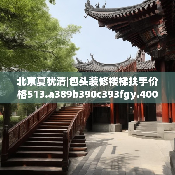 北京夏犹清|包头装修楼梯扶手价格513.a389b390c393fgy.400fghfd