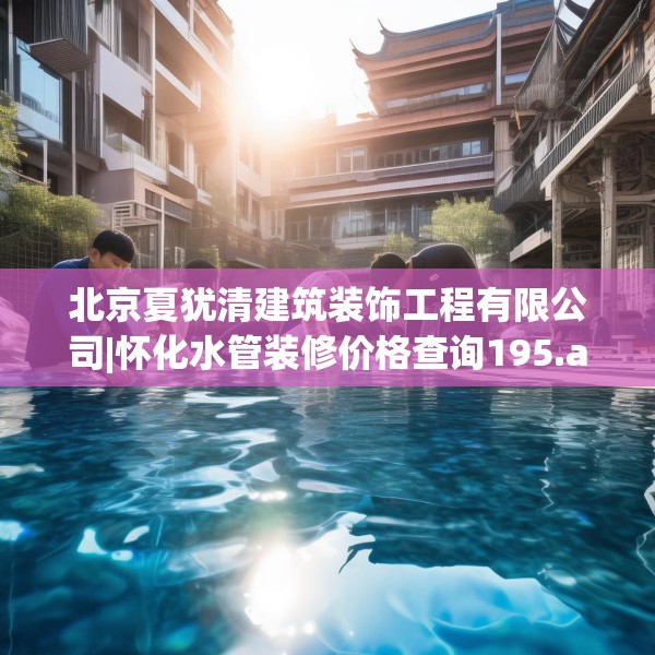 北京夏犹清建筑装饰工程有限公司|怀化水管装修价格查询195.a71b72c75fgy.82fhsg