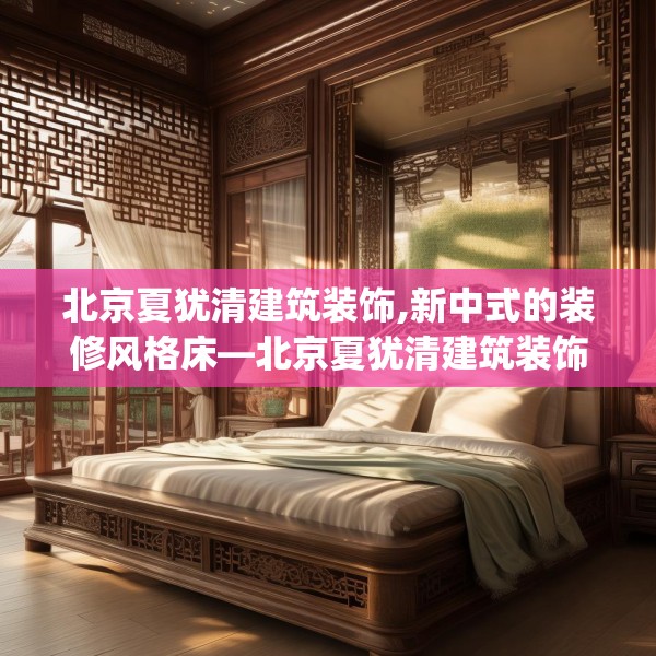 北京夏犹清建筑装饰,新中式的装修风格床—北京夏犹清建筑装饰212.a88b89c92fgy.99xczxv
