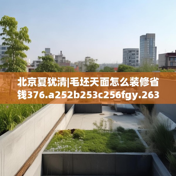 北京夏犹清|毛坯天面怎么装修省钱376.a252b253c256fgy.263dewqe