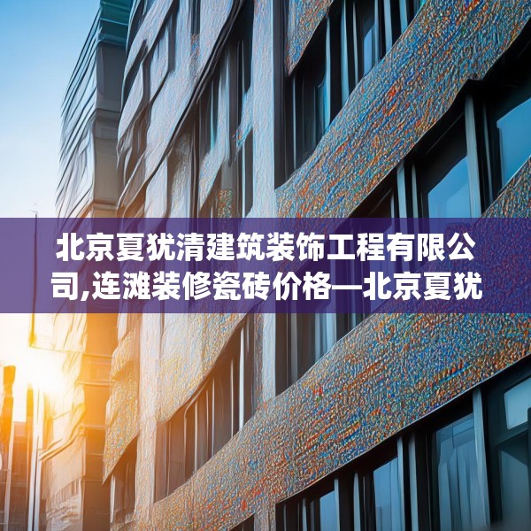 北京夏犹清建筑装饰工程有限公司,连滩装修瓷砖价格—北京夏犹清建筑装饰工程有限公司548.a424b425c428fgy.435wew