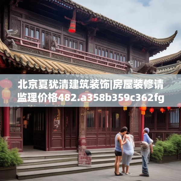 北京夏犹清建筑装饰|房屋装修请监理价格482.a358b359c362fgy.369xczxv