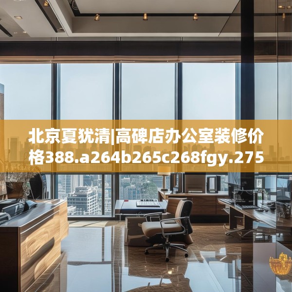 北京夏犹清|高碑店办公室装修价格388.a264b265c268fgy.275sdA