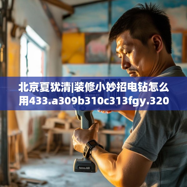 北京夏犹清|装修小妙招电钻怎么用433.a309b310c313fgy.320jhhj