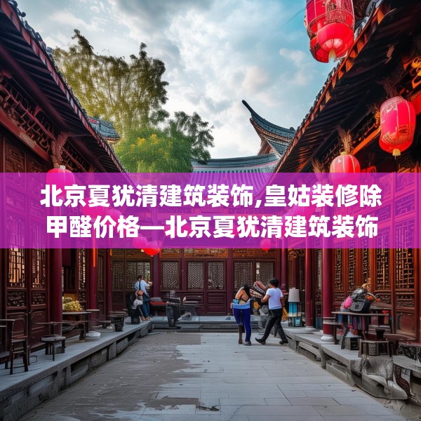 北京夏犹清建筑装饰,皇姑装修除甲醛价格—北京夏犹清建筑装饰397.a273b274c277fgy.284jhhj